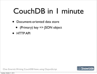 CouchDB in 1 minute
                    •       Document-oriented data store
                            •   (Primary) key => JSON object
                    •       HTTP API




   Chas Emerick: Writing CouchDB Views using ClojureScript
Tuesday, October 11, 2011
 