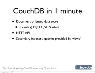 CouchDB in 1 minute
                    •       Document-oriented data store
                            •   (Primary) key => JSON object
                    •       HTTP API
                    •       Secondary indexes / queries provided by ‘views’




   Chas Emerick: Writing CouchDB Views using ClojureScript
Tuesday, October 11, 2011
 