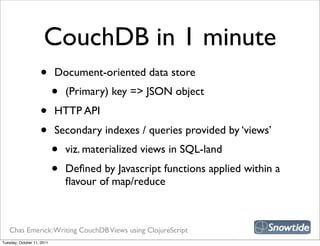 CouchDB in 1 minute
                    •       Document-oriented data store
                            •   (Primary) key => JSON object
                    •       HTTP API
                    •       Secondary indexes / queries provided by ‘views’
                            •   viz. materialized views in SQL-land
                            •   Deﬁned by Javascript functions applied within a
                                ﬂavour of map/reduce



   Chas Emerick: Writing CouchDB Views using ClojureScript
Tuesday, October 11, 2011
 