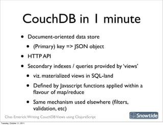 CouchDB in 1 minute
                    •       Document-oriented data store
                            •   (Primary) key => JSON object
                    •       HTTP API
                    •       Secondary indexes / queries provided by ‘views’
                            •   viz. materialized views in SQL-land
                            •   Deﬁned by Javascript functions applied within a
                                ﬂavour of map/reduce
                            •   Same mechanism used elsewhere (ﬁlters,
                                validation, etc)
   Chas Emerick: Writing CouchDB Views using ClojureScript
Tuesday, October 11, 2011
 