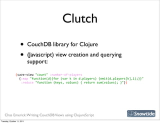 Clutch
                    •       CouchDB library for Clojure
                    •       (Javascript) view creation and querying
                            support:

               (save-­‐view  "count"  :number-­‐of-­‐players
                   {:map  "function(d){for  (var  k  in  d.players)  {emit(d.players[k],1);}}"
                     :reduce  "function  (keys,  values)  {  return  sum(values);  }"})




   Chas Emerick: Writing CouchDB Views using ClojureScript
Tuesday, October 11, 2011
 