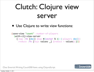 Clutch: Clojure view
                                   server
                    • Use Clojure to write view functions:
                    (save-­‐view  "count"  :number-­‐of-­‐players
                        (with-­‐clj-­‐view-­‐server
                            {:map  (fn  [doc]  (map  #(vector  %  1)  (:players  doc)))
                              :reduce  (fn  [keys  values  _]  (reduce  +  values))}))




   Chas Emerick: Writing CouchDB Views using ClojureScript
Tuesday, October 11, 2011
 