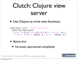 Clutch: Clojure view
                                   server
                    • Use Clojure to write view functions:
                    (save-­‐view  "count"  :number-­‐of-­‐players
                        (with-­‐clj-­‐view-­‐server
                            {:map  (fn  [doc]  (map  #(vector  %  1)  (:players  doc)))
                              :reduce  (fn  [keys  values  _]  (reduce  +  values))}))



                    •       Better, but:

                            •   Increases operational complexity


   Chas Emerick: Writing CouchDB Views using ClojureScript
Tuesday, October 11, 2011
 
