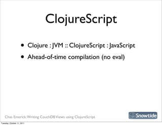 ClojureScript
                    • Clojure : JVM :: ClojureScript : JavaScript
                    • Ahead-of-time compilation (no eval)




   Chas Emerick: Writing CouchDB Views using ClojureScript
Tuesday, October 11, 2011
 