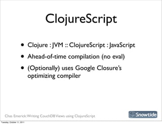 ClojureScript
                    • Clojure : JVM :: ClojureScript : JavaScript
                    • Ahead-of-time compilation (no eval)
                    • (Optionally) uses Google Closure’s
                            optimizing compiler




   Chas Emerick: Writing CouchDB Views using ClojureScript
Tuesday, October 11, 2011
 
