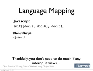Language Mapping
                        Javascript
                        emit([doc.a,  doc.b],  doc.c);

                       ClojureScript
                       (js/emit




                     Thankfully, you don’t need to do much if any
                                   interop in views…
   Chas Emerick: Writing CouchDB Views using ClojureScript
Tuesday, October 11, 2011
 