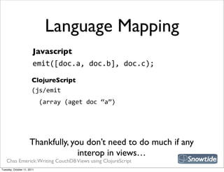 Language Mapping
                        Javascript
                        emit([doc.a,  doc.b],  doc.c);

                       ClojureScript
                       (js/emit
                           (array  (aget  doc  “a”)




                     Thankfully, you don’t need to do much if any
                                   interop in views…
   Chas Emerick: Writing CouchDB Views using ClojureScript
Tuesday, October 11, 2011
 