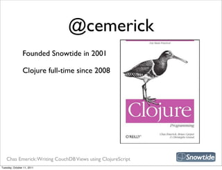 @cemerick
                Founded Snowtide in 2001

                Clojure full-time since 2008




   Chas Emerick: Writing CouchDB Views using ClojureScript
Tuesday, October 11, 2011
 