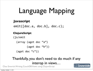 Language Mapping
                        Javascript
                        emit([doc.a,  doc.b],  doc.c);

                       ClojureScript
                       (js/emit
                           (array  (aget  doc  “a”)
                                         (aget  doc  “b”))
                           (aget  doc  “c”))

                     Thankfully, you don’t need to do much if any
                                   interop in views…
   Chas Emerick: Writing CouchDB Views using ClojureScript
Tuesday, October 11, 2011
 