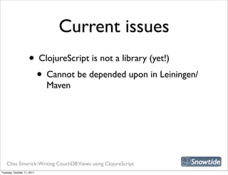 Current issues
                    • ClojureScript is not a library (yet!)
                     • Cannot be depended upon in Leiningen/
                            Maven




   Chas Emerick: Writing CouchDB Views using ClojureScript
Tuesday, October 11, 2011
 