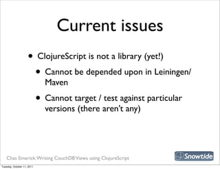 Current issues
                    • ClojureScript is not a library (yet!)
                     • Cannot be depended upon in Leiningen/
                              Maven
                            • Cannot target / test against particular
                              versions (there aren’t any)




   Chas Emerick: Writing CouchDB Views using ClojureScript
Tuesday, October 11, 2011
 