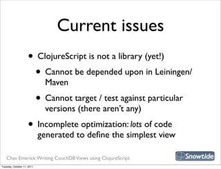 Current issues
                    • ClojureScript is not a library (yet!)
                     • Cannot be depended upon in Leiningen/
                              Maven
                            • Cannot target / test against particular
                              versions (there aren’t any)
                    • Incomplete optimization: lots of code
                            generated to deﬁne the simplest view

   Chas Emerick: Writing CouchDB Views using ClojureScript
Tuesday, October 11, 2011
 