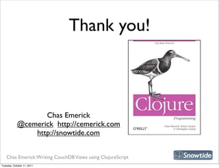 Thank you!



                                                             snipe book
                   Chas Emerick
            @cemerick http://cemerick.com
                http://snowtide.com


   Chas Emerick: Writing CouchDB Views using ClojureScript
Tuesday, October 11, 2011
 