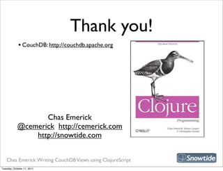 Thank you!
             • CouchDB: http://couchdb.apache.org




                                                             snipe book
                   Chas Emerick
            @cemerick http://cemerick.com
                http://snowtide.com


   Chas Emerick: Writing CouchDB Views using ClojureScript
Tuesday, October 11, 2011
 