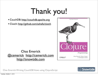 Thank you!
             • CouchDB: http://couchdb.apache.org
             • Clutch: http://github.com/ashafa/clutch




                                                             snipe book
                   Chas Emerick
            @cemerick http://cemerick.com
                http://snowtide.com


   Chas Emerick: Writing CouchDB Views using ClojureScript
Tuesday, October 11, 2011
 