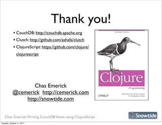 Thank you!
             • CouchDB: http://couchdb.apache.org
             • Clutch: http://github.com/ashafa/clutch
             • ClojureScript: https://github.com/clojure/
                clojurescript




                                                             snipe book
                   Chas Emerick
            @cemerick http://cemerick.com
                http://snowtide.com


   Chas Emerick: Writing CouchDB Views using ClojureScript
Tuesday, October 11, 2011
 