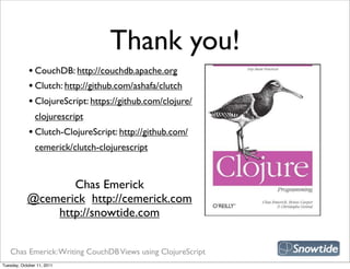 Thank you!
             • CouchDB: http://couchdb.apache.org
             • Clutch: http://github.com/ashafa/clutch
             • ClojureScript: https://github.com/clojure/
                clojurescript
             • Clutch-ClojureScript: http://github.com/
                cemerick/clutch-clojurescript

                                                             snipe book
                   Chas Emerick
            @cemerick http://cemerick.com
                http://snowtide.com


   Chas Emerick: Writing CouchDB Views using ClojureScript
Tuesday, October 11, 2011
 