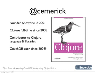 @cemerick
                Founded Snowtide in 2001

                Clojure full-time since 2008

                Contributor to Clojure
                language & libraries

                CouchDB user since 2009?




   Chas Emerick: Writing CouchDB Views using ClojureScript
Tuesday, October 11, 2011
 
