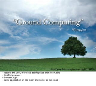 “Ground Computing”
                                                                        @jhuggins




                                                   http://www.ﬂickr.com/photos/mcpig/872293700/
-   local to the user, more like desktop web than like Gears
-   local http server
-   browser apps
-   same application on the client and server or the cloud
 