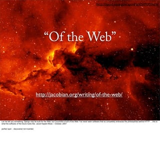http://apod.nasa.gov/apod/ap050930.html




                                                  “Of the Web”



                                         http://jacobian.org/writing/of-the-web/



Let me tell you something: Django may be built for the Web, but CouchDB is built of the Web. I've never seen software that so completely embraces the philosophies behind HTTP. ... this is
what the software of the future looks like. Jacob Kaplan-Moss -- October, 2007

perfect spot - discovered not invented
 