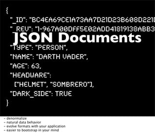 {
        "_id": "BC4ea69ce1a73aa7d21d23b608d221d
        "_rev": "1-967a00dff5e02add41819138abb32
        JSON Documents
        "type": "person",
        "name": "Darth Vader",
        "age": 63,
        "headware":
         ["Helmet", "Sombrero"],
        "dark_side": true
    }
-   denormalize
-   natural data behavior
-   evolve formats with your application
-   easier to bootstrap in your mind
 