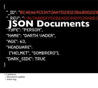 {
    "_id": "BC4ea69ce1a73aa7d21d23b608d221d
    "_rev": "1-967a00dff5e02add41819138abb32
    JSON Documents
    "type": "person",
    "name": "Darth Vader",
    "age": 63,
    "headware":
     ["Helmet", "Sombrero"],
    "dark_side": true
}
- 2 patterns
 - document update
 - event log
 