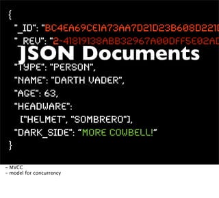 {
     "_id": "BC4ea69ce1a73aa7d21d23b608d221d
     "_rev": "2-41819138abb32967a00dff5e02ad
     JSON Documents
     "type": "person",
     "name": "Darth Vader",
     "age": 63,
     "headware":
      ["Helmet", "Sombrero"],
     "dark_side": “More CoWbell!”
 }
- MVCC
- model for concurrency
 