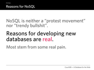 NOSQL

Reasons for NoSQL



NoSQL is neither a “protest movement”
nor “trendy bullshit”.
Reasons for developing new
databases are real.
Most stem from some real pain.



                             CouchDB — A Database for the Web
 