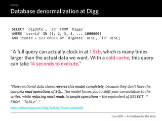 NOSQL

Database denormalization at Digg

SELECT `digdate`, `id` FROM `Diggs`
WHERE `userid` IN (1, 2, 3, 4, ... 1000000)
AND itemid = 123 ORDER BY `digdate` DESC, `id` DESC;


“A full query can actually clock in at 1.5kb, which is many times
larger than the actual data we want. With a cold cache, this query
can take 14 seconds to execute.”



“Non-relational data stores reverse this model completely, because they don’t have the
complex read operations of SQL. The model forces you to shift your computation to the
writes, while reducing most reads to simple operations – the equivalent of SELECT * 
FROM `Table`.“
http://about.digg.com/blog/looking-future-cassandra

                                                              CouchDB — A Database for the Web
 