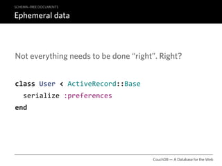 SCHEMA–FREE DOCUMENTS

Ephemeral data



Not everything needs to be done “right”. Right?


class User < ActiveRecord::Base
  serialize :preferences
end




                                      CouchDB — A Database for the Web
 