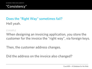 SCHEMA–FREE DOCUMENTS

“Consistency”


Does the “Right Way“ sometimes fail?
Hell yeah.
EXAMPLE
When designing an invoicing application, you store the
customer for the invoice the “right way”, via foreign keys.

Then, the customer address changes.

Did the address on the invoice also changed?

                                        CouchDB — A Database for the Web
 