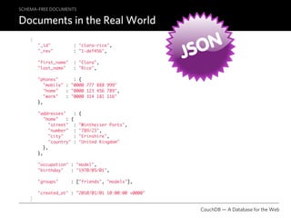 SCHEMA–FREE DOCUMENTS

Documents in the Real World
    {


                                                       SON
                                                     J
        "_id"           : "clara-rice",
        "_rev"          : "1-def456",

        "first_name"    : "Clara",
        "last_name"     : "Rice",

        "phones"       : {
           "mobile" : "0000 777 888 999"
           "home"   : "0000 123 456 789",
           "work"   : "0000 314 181 116"
        },

        "addresses"      :   {
           "home"    : {
              "street" :     "Wintheiser Ports",
              "number" :     "789/23",
              "city"     :   "Erinshire",
              "country" :    "United Kingdom"
           },
        },

        "occupation" : "model",
        "birthday"   : "1970/05/01",

        "groups"       : ["friends", "models"],

        "created_at" : "2010/01/01 10:00:00 +0000"
    }

                                                       CouchDB — A Database for the Web
 