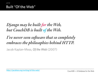 HTTP

Built “Of the Web”



Django may be built for the Web,
but CouchDB is built of the Web.
I’ve never seen soware that so completely
embraces the philosophies behind HTTP.
Jacob Kaplan-Moss, Of the Web (2007)




http://jacobian.org/writing/of-the-web/   CouchDB — A Database for the Web
 