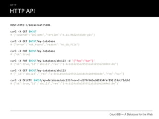 HTTP

HTTP API

HOST=http://localhost:5984

curl ‐X GET $HOST
# {"couchdb":"Welcome","version":"0.11.0b22c551bb‐git"}

curl ‐X GET $HOST/my‐database
# {"error":"not_found","reason":"no_db_file"}

curl ‐X PUT $HOST/my‐database
# {"ok":true}

curl ‐X PUT $HOST/my‐database/abc123 ‐d '{"foo":"bar"}'
# {"ok":true,"id":"abc123","rev":"1‐4c6114c65e295552ab1019e2b046b10e"}

curl ‐X GET $HOST/my‐database/abc123
# {"_id":"abc123","_rev":"1‐4c6114c65e295552ab1019e2b046b10e","foo":"bar"}

curl ‐X DELETE $HOST/my‐database/abc123?rev=2‐d179f665eb01834faf192153dc72dcb3
# {"ok":true,"id":"abc123","rev":"1‐4c6114c65e295552ab1019e2b046b10e"}




                                                                CouchDB — A Database for the Web
 