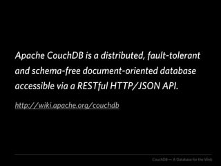 Apache CouchDB is a distributed, fault-tolerant
and schema-free document-oriented database
accessible via a RESTful HTTP/JSON API.
http://wiki.apache.org/couchdb




                                  CouchDB — A Database for the Web
 