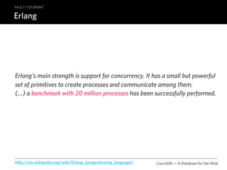 FAULT–TOLERANT

Erlang




Erlang's main strength is support for concurrency. It has a small but powerful
set of primitives to create processes and communicate among them.
(…) a benchmark with 20 million processes has been successfully performed.




http://en.wikipedia.org/wiki/Erlang_(programming_language)   CouchDB — A Database for the Web
 