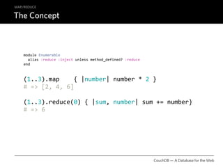 MAP/REDUCE

The Concept



    module Enumerable
      alias :reduce :inject unless method_defined? :reduce
    end



    (1..3).map    { |number| number * 2 }
    # => [2, 4, 6]

    (1..3).reduce(0) { |sum, number| sum += number}
    # => 6




                                                             CouchDB — A Database for the Web
 