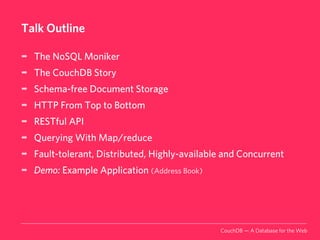 Talk Outline

➡   The NoSQL Moniker
➡   The CouchDB Story
➡   Schema-free Document Storage
➡   HTTP From Top to Bottom
➡   RESTful API
➡   Querying With Map/reduce
➡   Fault-tolerant, Distributed, Highly-available and Concurrent
➡   Demo: Example Application (Address Book)




                                                CouchDB — A Database for the Web
 