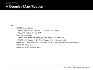 QUERYING VIEWS

A Complex Map/Reduce




      SELECT
            COUNT(*) AS count,
              DATE_FORMAT(published_at, "%Y/%m/%d") AS date,
              keywords.value AS keyword
            FROM feed_entries
              INNER JOIN feeds ON feed_entries.feed_id = feeds.id
              INNER JOIN keywords ON feeds.keyword_id = keywords.id
            WHERE DATE_SUB(CURDATE(), INTERVAL 90 DAY) <= feed_entries.published_at
            GROUP BY date, keyword
            ORDER BY date, keyword ASC;




                                                                CouchDB — A Database for the Web
 