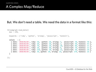 QUERYING VIEWS

A Complex Map/Reduce



But. We don’t need a table. We need the data in a format like this:

 Streamgraph.load_data({
   max : 170,

   keywords : ['ruby', 'python', 'erlang', 'javascript', 'haskell'],

   values   : [
     { date: '2010/01/01', ruby: 50,  python: 20, erlang: 5,  javascript: 30, haskell: 50 },
     { date: '2010/02/01', ruby: 20,  python: 20, erlang: 2,  javascript: 40, haskell: 43 },
     { date: '2010/03/01', ruby: 70,  python: 20, erlang: 10, javascript: 80, haskell: 15 },
     { date: '2010/04/01', ruby: 20,  python: 40, erlang: 8,  javascript: 30, haskell: 12 },
     { date: '2010/05/01', ruby: 150, python: 30, erlang: 12, javascript: 40, haskell: 18 },
     { date: '2010/06/01', ruby: 30, python: 10, erlang: 14, javascript: 170, haskell: 14 }
   ]

 });




                                                                CouchDB — A Database for the Web
 