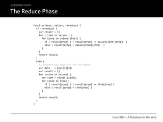 QUERYING VIEWS

The Reduce Phase

                 function(keys, values, rereduce) {
                   if (rereduce) {
                     var result = {}
                     for ( item in values ) {
                       for (prop in values[item]) {
                         if ( result[prop] ) { result[prop] += values[item][prop]  }
                         else { result[prop] = values[item][prop]  }
                       }
                     }
                     return result;
                   }
                   else {
                     // Prepare the data for the re‐reduce
                     var date   = keys[0][0];
                     var result = {}
                     for (value in values) {
                       var item = values[value];
                       for (prop in item) {
                         if ( result[prop] ) { result[prop] += item[prop] }
                         else { result[prop] = item[prop] }
                       }
                     }
                     return result;
                   }
                 }




                                                                         CouchDB — A Database for the Web
 