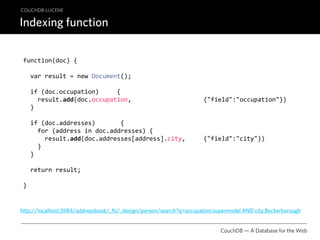 COUCHDB-LUCENE

Indexing function

 function(doc) {

   var result = new Document();

   if (doc.occupation)     {
     result.add(doc.occupation,                    {"field":"occupation"})
   }

   if (doc.addresses)       {
     for (address in doc.addresses) {
       result.add(doc.addresses[address].city,     {"field":"city"})
     }
   }

   return result;

 }


http://localhost:5984/addressbook/_fti/_design/person/search?q=occupation:supermodel AND city:Beckerborough


                                                                            CouchDB — A Database for the Web
 