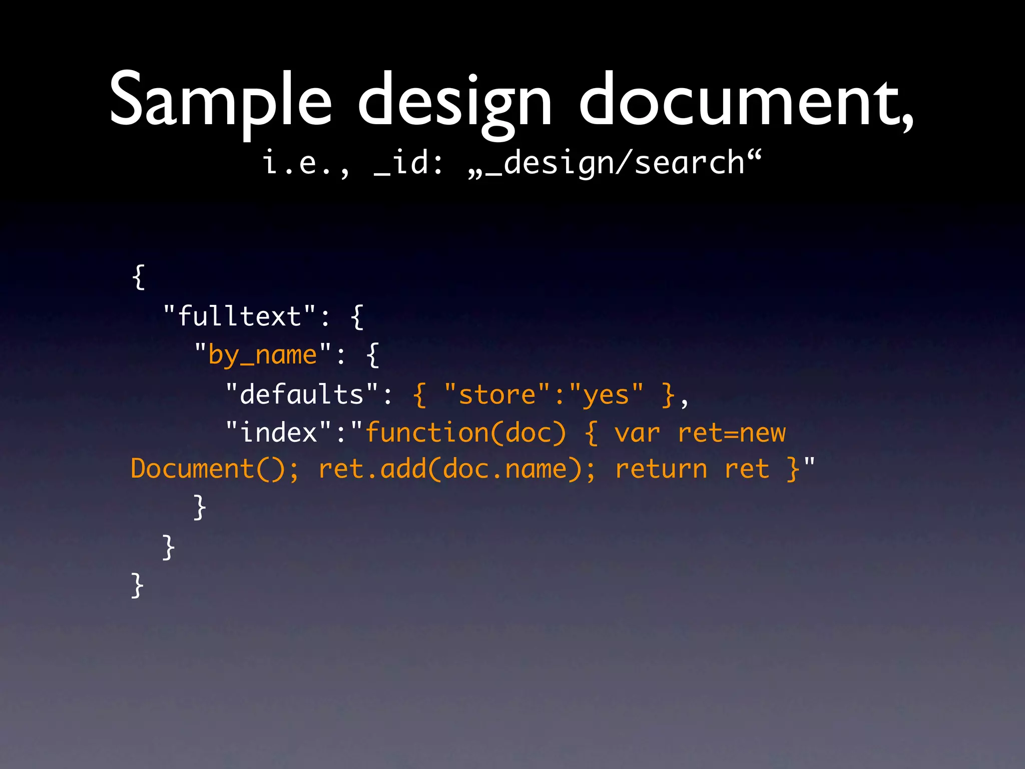 Sample design document,
          i.e., _id: „_design/search“


{
    "fulltext": {
      "by_name": {
      "defaults": { "store":"yes" },
      "index":"function(doc) { var ret=new
Document(); ret.add(doc.name); return ret }"
    }
    }
}
 