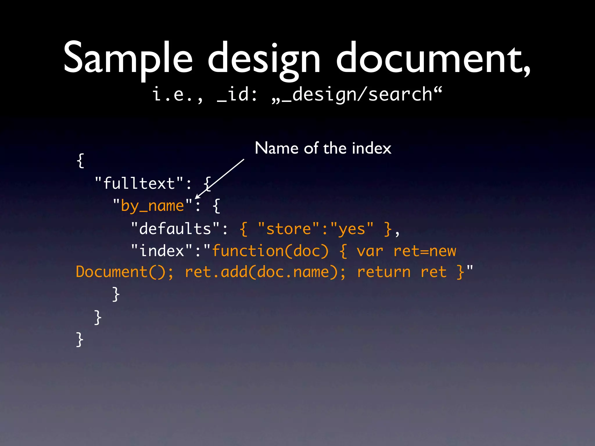 Sample design document,
          i.e., _id: „_design/search“

                     Name of the index
{
    "fulltext": {
      "by_name": {
      "defaults": { "store":"yes" },
      "index":"function(doc) { var ret=new
Document(); ret.add(doc.name); return ret }"
    }
    }
}
 