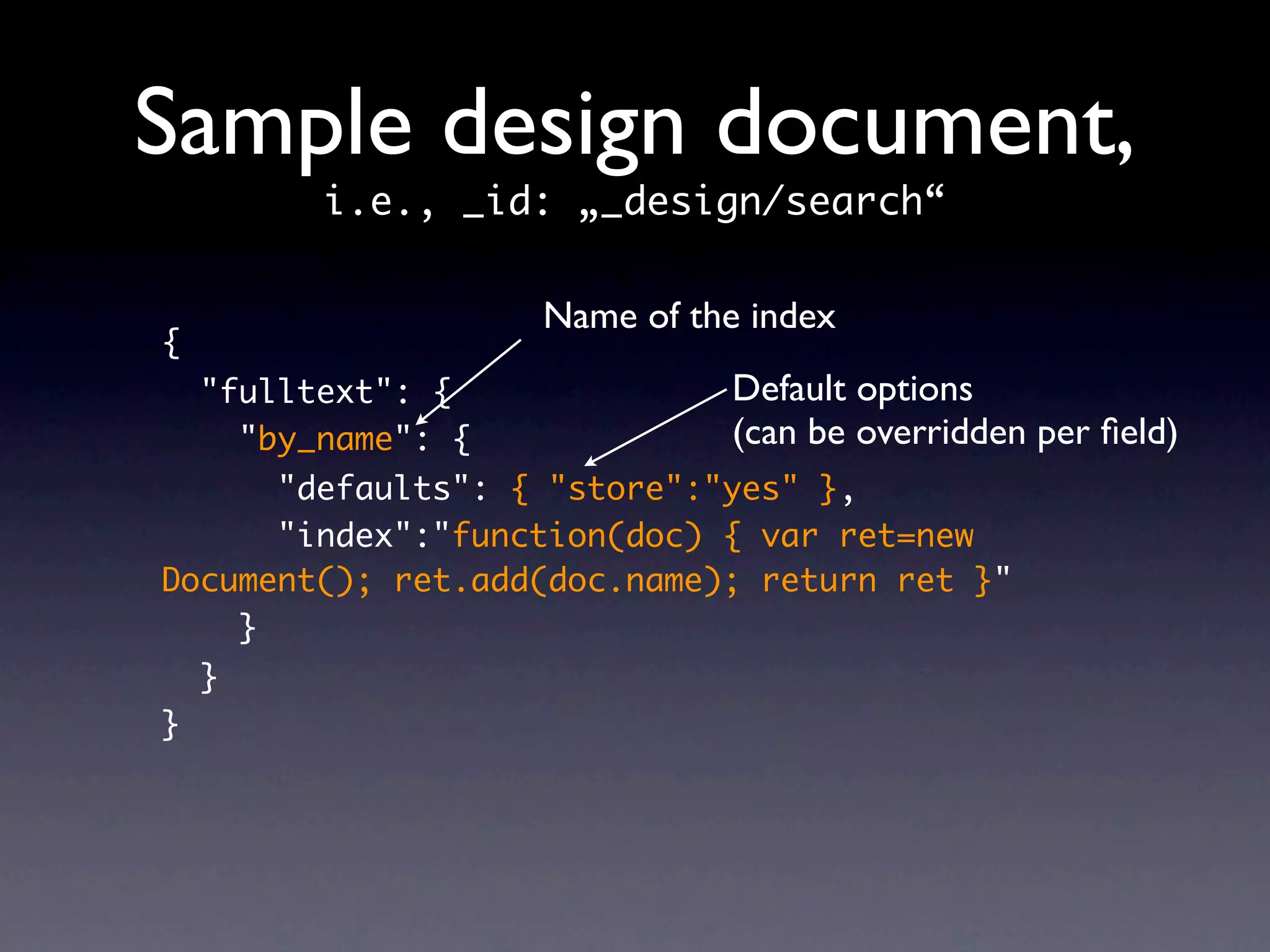 Sample design document,
          i.e., _id: „_design/search“

                     Name of the index
{
    "fulltext": {              Default options
      "by_name": {             (can be overridden per ﬁeld)
      "defaults": { "store":"yes" },
      "index":"function(doc) { var ret=new
Document(); ret.add(doc.name); return ret }"
    }
    }
}
 