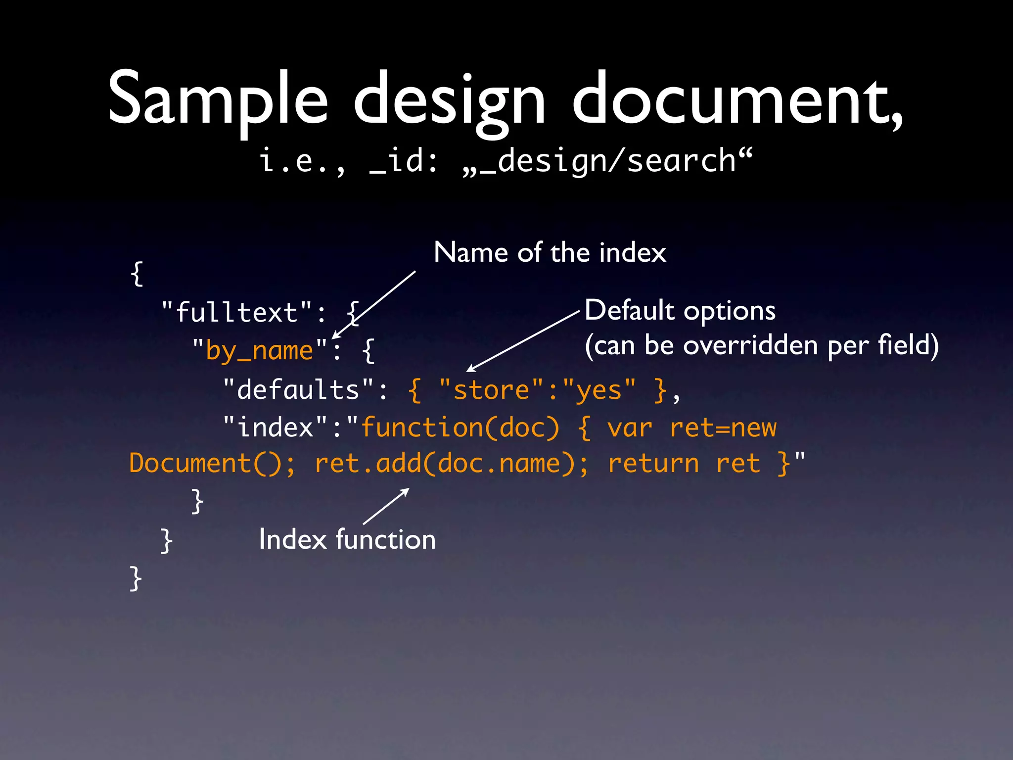 Sample design document,
          i.e., _id: „_design/search“

                       Name of the index
{
    "fulltext": {                Default options
      "by_name": {               (can be overridden per ﬁeld)
      "defaults": { "store":"yes" },
      "index":"function(doc) { var ret=new
Document(); ret.add(doc.name); return ret }"
    }
    }     Index function
}
 