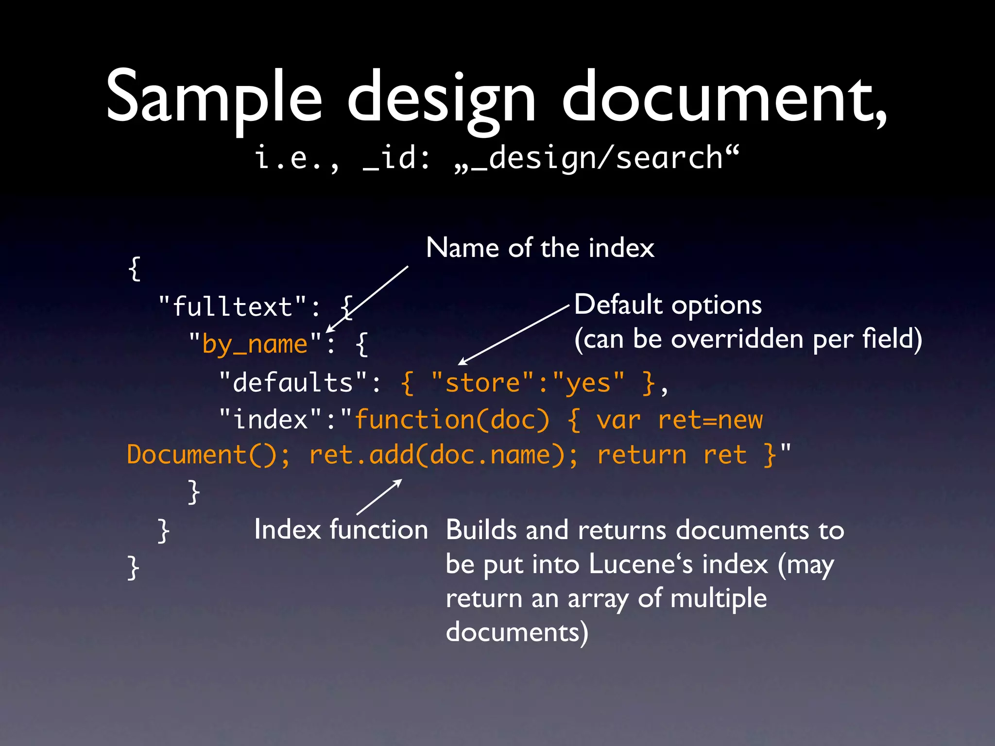 Sample design document,
          i.e., _id: „_design/search“

                       Name of the index
{
    "fulltext": {                 Default options
      "by_name": {                (can be overridden per ﬁeld)
      "defaults": { "store":"yes" },
      "index":"function(doc) { var ret=new
Document(); ret.add(doc.name); return ret }"
    }
    }     Index function Builds and returns documents to
}                        be put into Lucene‘s index (may
                         return an array of multiple
                         documents)
 