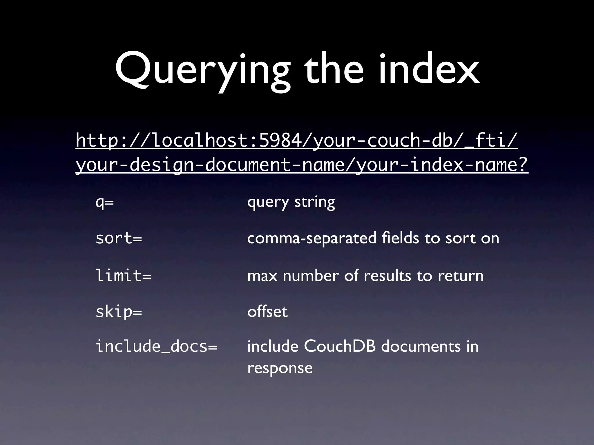 Querying the index
http://localhost:5984/your-couch-db/_fti/
your-design-document-name/your-index-name?

 q=
   
   
   
   
   query string

 sort=	 	      	 
     comma-separated ﬁelds to sort on

 limit=	 	     	 
     max number of results to return

 skip=
    
   
   
   offset
 include_docs=

       include CouchDB documents in
 
 
   
   
   
   
   response
 