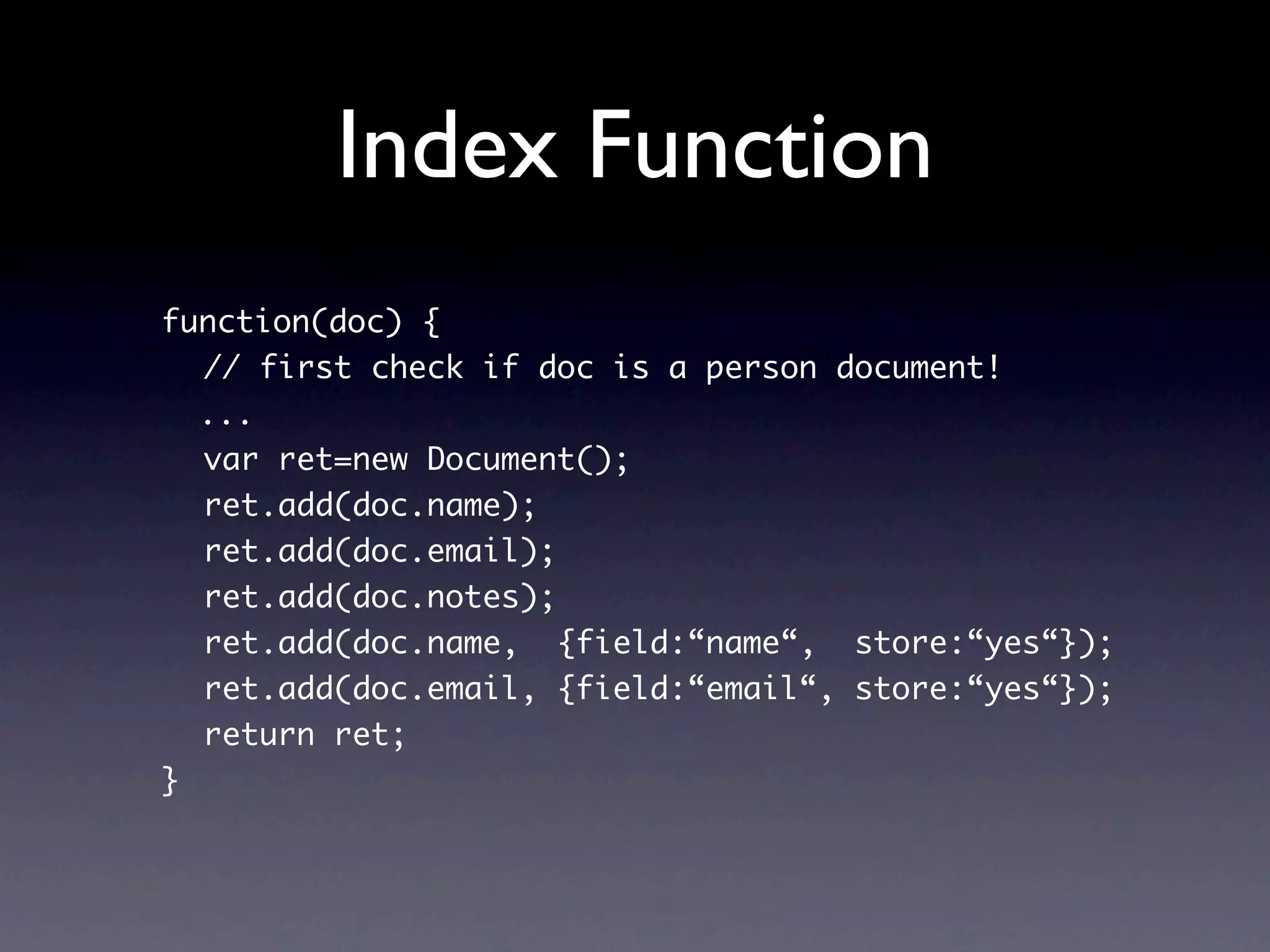 Index Function
function(doc) {
  // first check if doc is a person document!
  ...
  var ret=new Document();
  ret.add(doc.name);
  ret.add(doc.email);
  ret.add(doc.notes);
  ret.add(doc.name, {field:“name“, store:“yes“});
  ret.add(doc.email, {field:“email“, store:“yes“});
  return ret;
}
 