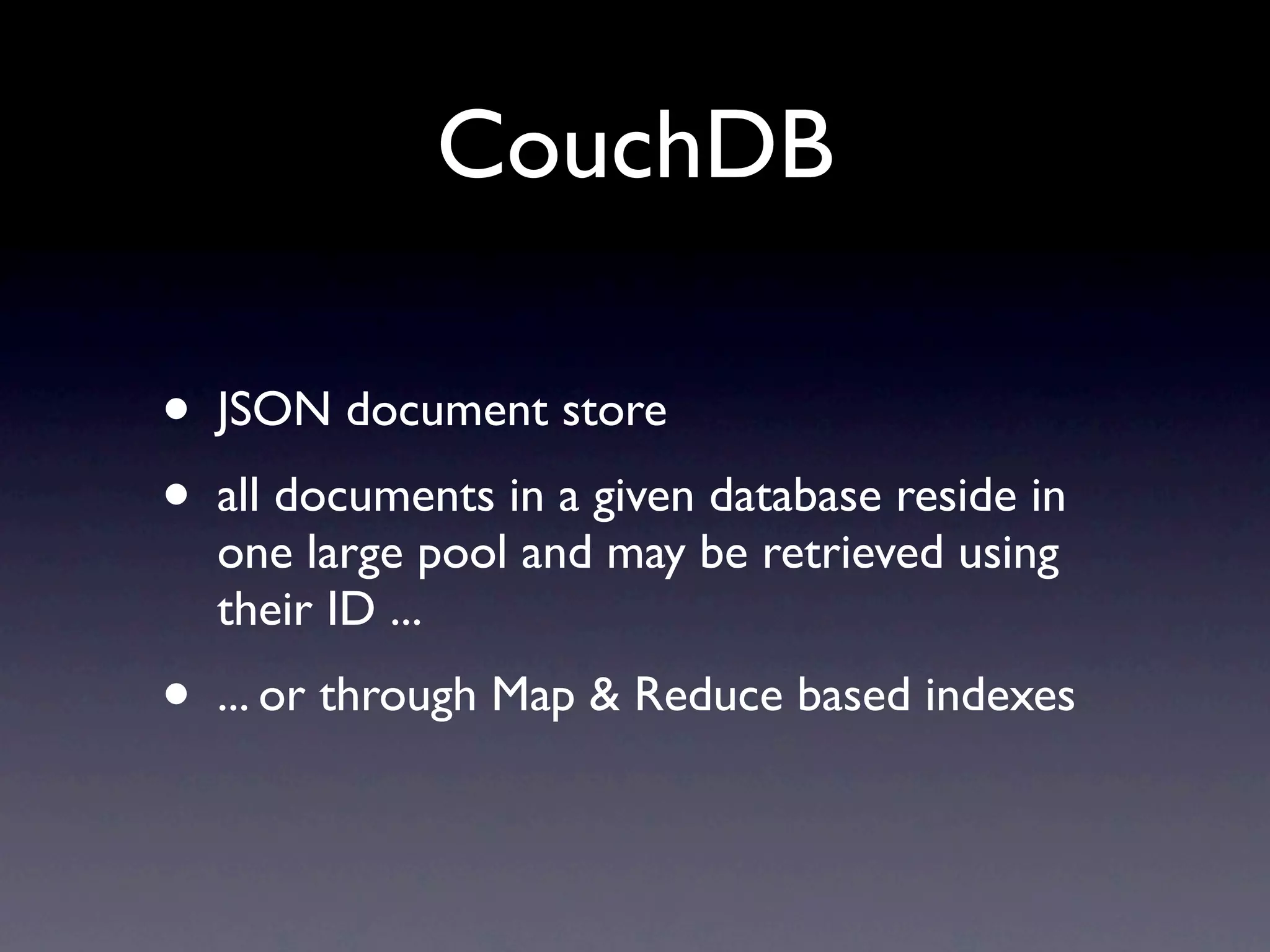 CouchDB

•   JSON document store
•   all documents in a given database reside in
    one large pool and may be retrieved using
    their ID ...
•   ... or through Map & Reduce based indexes
 